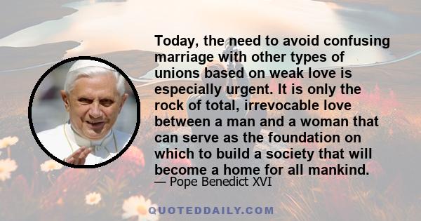 Today, the need to avoid confusing marriage with other types of unions based on weak love is especially urgent. It is only the rock of total, irrevocable love between a man and a woman that can serve as the foundation