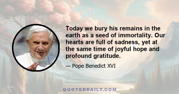 Today we bury his remains in the earth as a seed of immortality. Our hearts are full of sadness, yet at the same time of joyful hope and profound gratitude.