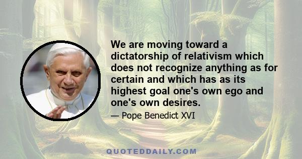 We are moving toward a dictatorship of relativism which does not recognize anything as for certain and which has as its highest goal one's own ego and one's own desires.