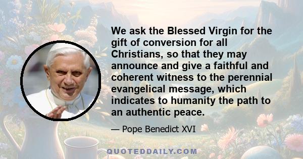 We ask the Blessed Virgin for the gift of conversion for all Christians, so that they may announce and give a faithful and coherent witness to the perennial evangelical message, which indicates to humanity the path to