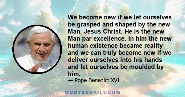 We become new if we let ourselves be grasped and shaped by the new Man, Jesus Christ. He is the new Man par excellence. In him the new human existence became reality and we can truly become new if we deliver ourselves