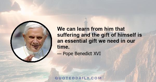 We can learn from him that suffering and the gift of himself is an essential gift we need in our time.