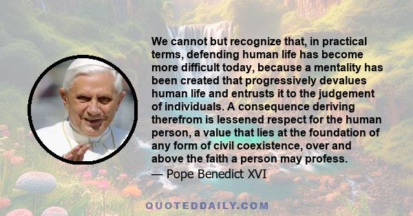 We cannot but recognize that, in practical terms, defending human life has become more difficult today, because a mentality has been created that progressively devalues human life and entrusts it to the judgement of