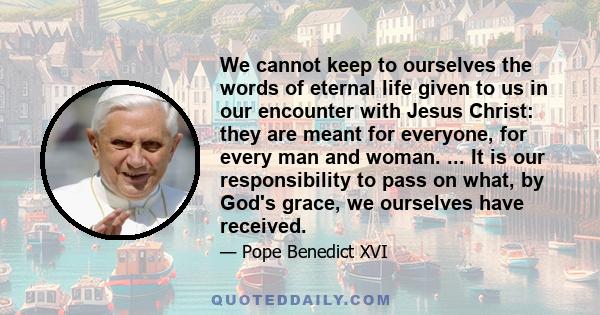 We cannot keep to ourselves the words of eternal life given to us in our encounter with Jesus Christ: they are meant for everyone, for every man and woman. ... It is our responsibility to pass on what, by God's grace,