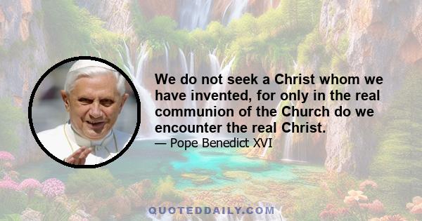 We do not seek a Christ whom we have invented, for only in the real communion of the Church do we encounter the real Christ.