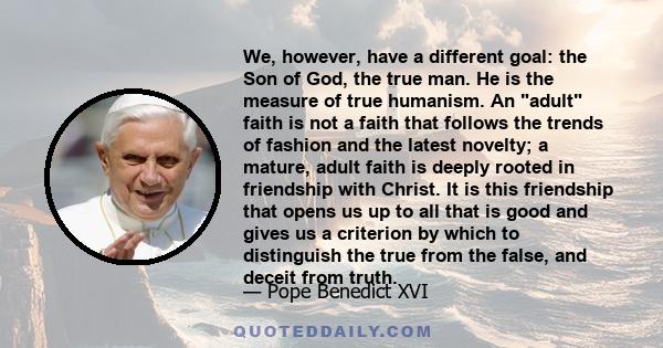 We, however, have a different goal: the Son of God, the true man. He is the measure of true humanism. An adult faith is not a faith that follows the trends of fashion and the latest novelty; a mature, adult faith is