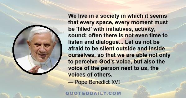 We live in a society in which it seems that every space, every moment must be 'filled' with initiatives, activity, sound; often there is not even time to listen and dialogue... Let us not be afraid to be silent outside