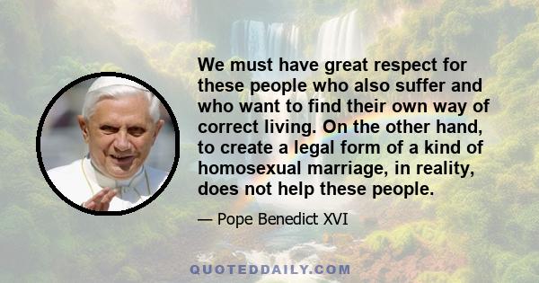 We must have great respect for these people who also suffer and who want to find their own way of correct living. On the other hand, to create a legal form of a kind of homosexual marriage, in reality, does not help