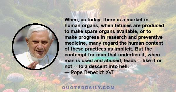 When, as today, there is a market in human organs, when fetuses are produced to make spare organs available, or to make progress in research and preventive medicine, many regard the human content of these practices as