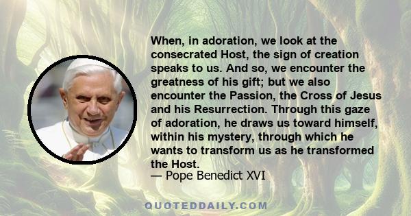 When, in adoration, we look at the consecrated Host, the sign of creation speaks to us. And so, we encounter the greatness of his gift; but we also encounter the Passion, the Cross of Jesus and his Resurrection. Through 