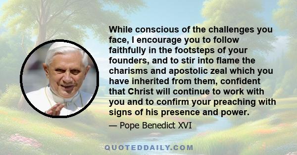 While conscious of the challenges you face, I encourage you to follow faithfully in the footsteps of your founders, and to stir into flame the charisms and apostolic zeal which you have inherited from them, confident