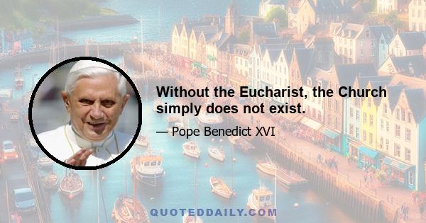 Without the Eucharist, the Church simply does not exist.