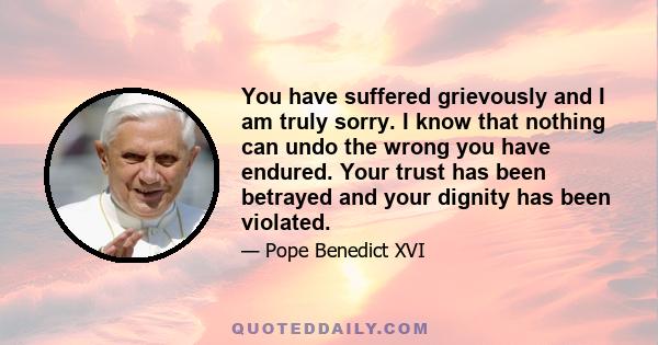 You have suffered grievously and I am truly sorry. I know that nothing can undo the wrong you have endured. Your trust has been betrayed and your dignity has been violated.