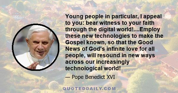 Young people in particular, I appeal to you: bear witness to your faith through the digital world!....Employ these new technologies to make the Gospel known, so that the Good News of God's infinite love for all people,