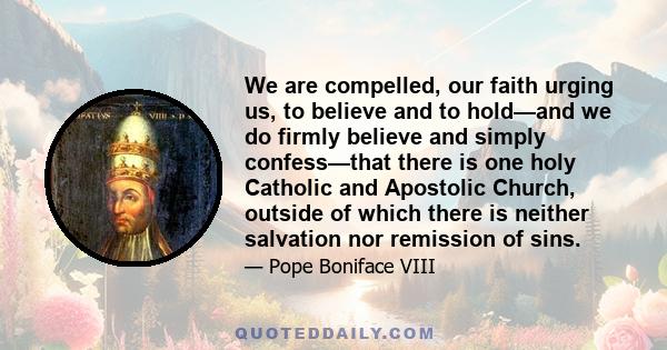 We are compelled, our faith urging us, to believe and to hold—and we do firmly believe and simply confess—that there is one holy Catholic and Apostolic Church, outside of which there is neither salvation nor remission