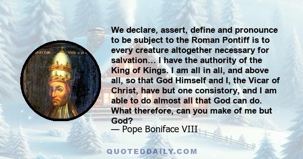 We declare, assert, define and pronounce to be subject to the Roman Pontiff is to every creature altogether necessary for salvation… I have the authority of the King of Kings. I am all in all, and above all, so that God 