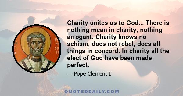 Charity unites us to God... There is nothing mean in charity, nothing arrogant. Charity knows no schism, does not rebel, does all things in concord. In charity all the elect of God have been made perfect.