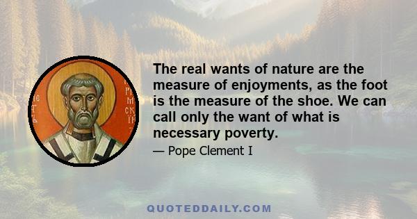 The real wants of nature are the measure of enjoyments, as the foot is the measure of the shoe. We can call only the want of what is necessary poverty.