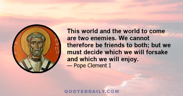 This world and the world to come are two enemies. We cannot therefore be friends to both; but we must decide which we will forsake and which we will enjoy.