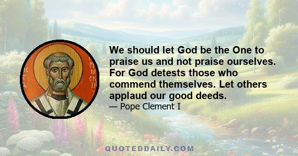 We should let God be the One to praise us and not praise ourselves. For God detests those who commend themselves. Let others applaud our good deeds.