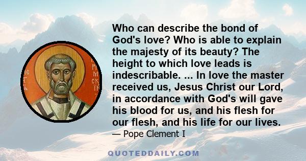 Who can describe the bond of God's love? Who is able to explain the majesty of its beauty? The height to which love leads is indescribable. ... In love the master received us, Jesus Christ our Lord, in accordance with