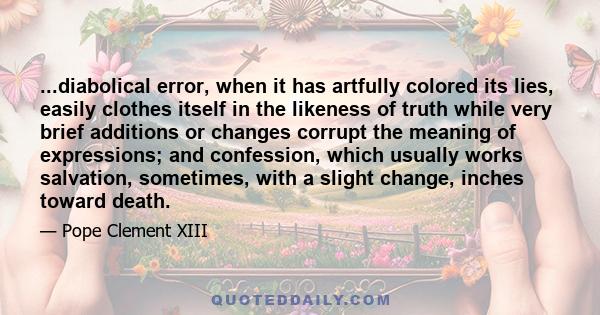 ...diabolical error, when it has artfully colored its lies, easily clothes itself in the likeness of truth while very brief additions or changes corrupt the meaning of expressions; and confession, which usually works