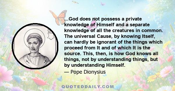 ...God does not possess a private knowledge of Himself and a separate knowledge of all the creatures in common. The universal Cause, by knowing Itself, can hardly be ignorant of the things which proceed from It and of