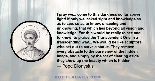 I pray we... come to this darkness so far above light! If only we lacked sight and knowledge so as to see, so as to know, unseeing and unknowing, that which lies beyond all vision and knowledge. For this would be really 