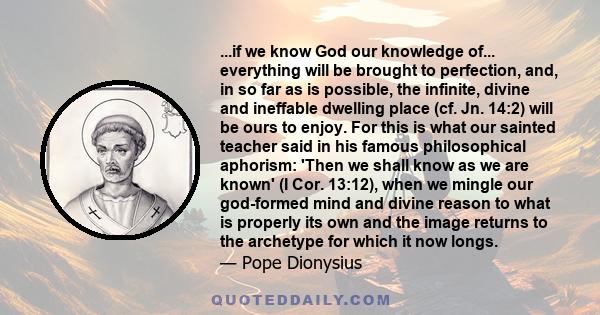 ...if we know God our knowledge of... everything will be brought to perfection, and, in so far as is possible, the infinite, divine and ineffable dwelling place (cf. Jn. 14:2) will be ours to enjoy. For this is what our 