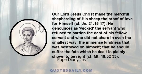 Our Lord Jesus Christ made the merciful shepherding of His sheep the proof of love for Himself (cf. Jn. 21:15-17). He denounces as 'wicked' the servant who refused to pardon the debt of his fellow servant and who did