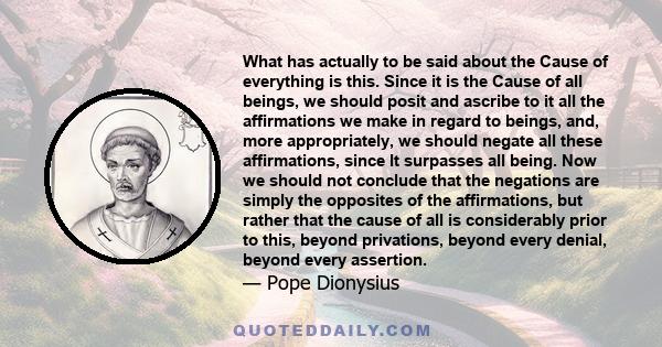 What has actually to be said about the Cause of everything is this. Since it is the Cause of all beings, we should posit and ascribe to it all the affirmations we make in regard to beings, and, more appropriately, we