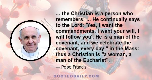 ... the Christian is a person who remembers: ... He continually says to the Lord: 'Yes, I want the commandments, I want your will, I will follow you'. He is a man of the covenant, and we celebrate the covenant, every