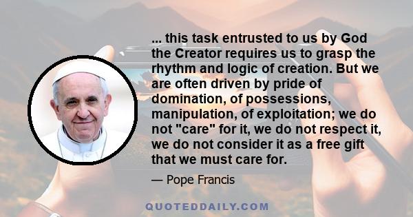 ... this task entrusted to us by God the Creator requires us to grasp the rhythm and logic of creation. But we are often driven by pride of domination, of possessions, manipulation, of exploitation; we do not care for