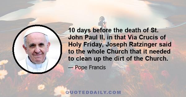 10 days before the death of St. John Paul II, in that Via Crucis of Holy Friday, Joseph Ratzinger said to the whole Church that it needed to clean up the dirt of the Church.