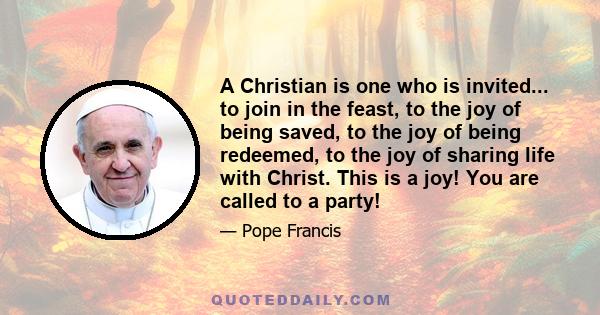 A Christian is one who is invited... to join in the feast, to the joy of being saved, to the joy of being redeemed, to the joy of sharing life with Christ. This is a joy! You are called to a party!