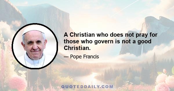 A Christian who does not pray for those who govern is not a good Christian.