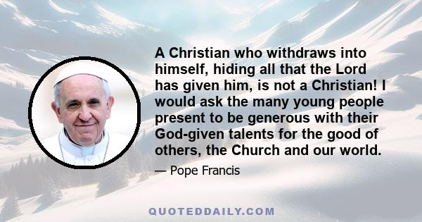 A Christian who withdraws into himself, hiding all that the Lord has given him, is not a Christian! I would ask the many young people present to be generous with their God-given talents for the good of others, the