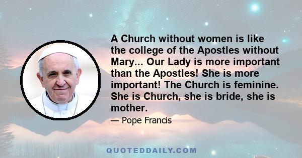 A Church without women is like the college of the Apostles without Mary... Our Lady is more important than the Apostles! She is more important! The Church is feminine. She is Church, she is bride, she is mother.