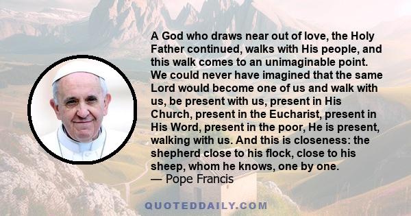 A God who draws near out of love, the Holy Father continued, walks with His people, and this walk comes to an unimaginable point. We could never have imagined that the same Lord would become one of us and walk with us,