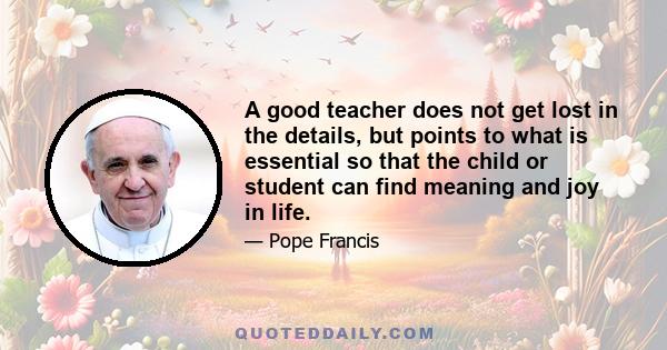 A good teacher does not get lost in the details, but points to what is essential so that the child or student can find meaning and joy in life.