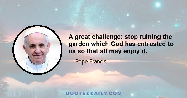 A great challenge: stop ruining the garden which God has entrusted to us so that all may enjoy it.