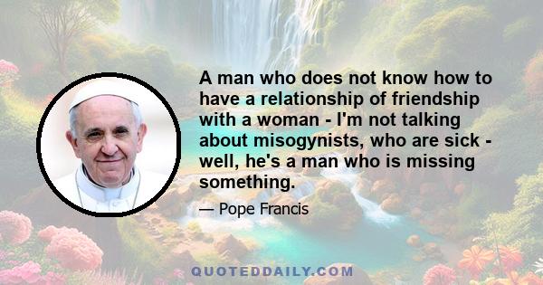 A man who does not know how to have a relationship of friendship with a woman - I'm not talking about misogynists, who are sick - well, he's a man who is missing something.