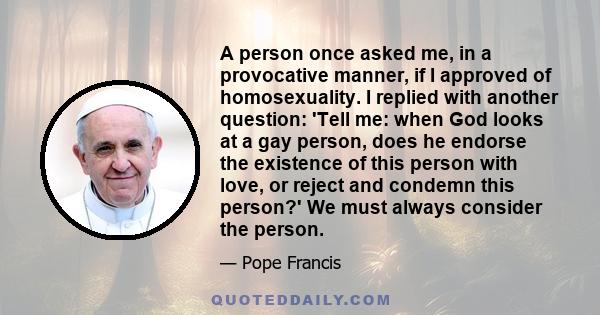 A person once asked me, in a provocative manner, if I approved of homosexuality. I replied with another question: 'Tell me: when God looks at a gay person, does he endorse the existence of this person with love, or