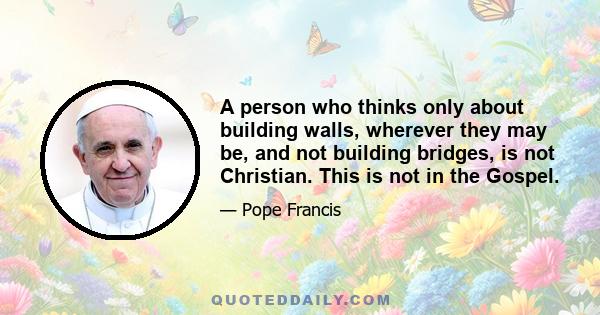 A person who thinks only about building walls, wherever they may be, and not building bridges, is not Christian. This is not in the Gospel.