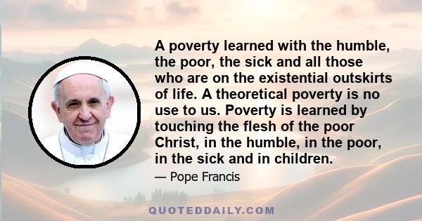 A poverty learned with the humble, the poor, the sick and all those who are on the existential outskirts of life. A theoretical poverty is no use to us. Poverty is learned by touching the flesh of the poor Christ, in