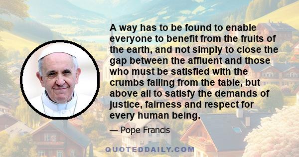 A way has to be found to enable everyone to benefit from the fruits of the earth, and not simply to close the gap between the affluent and those who must be satisfied with the crumbs falling from the table, but above