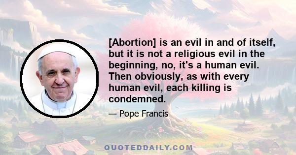 [Abortion] is an evil in and of itself, but it is not a religious evil in the beginning, no, it's a human evil. Then obviously, as with every human evil, each killing is condemned.