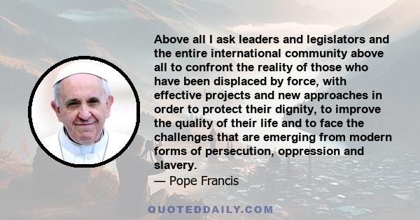 Above all I ask leaders and legislators and the entire international community above all to confront the reality of those who have been displaced by force, with effective projects and new approaches in order to protect