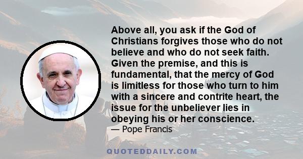 Above all, you ask if the God of Christians forgives those who do not believe and who do not seek faith. Given the premise, and this is fundamental, that the mercy of God is limitless for those who turn to him with a