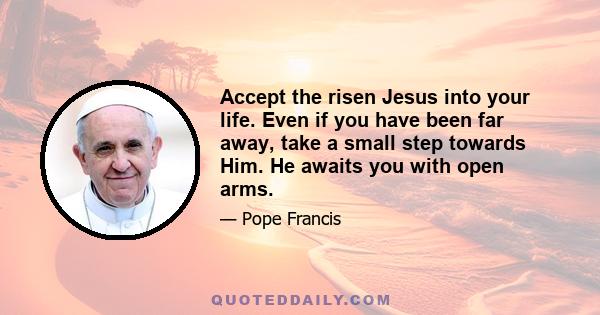 Accept the risen Jesus into your life. Even if you have been far away, take a small step towards Him. He awaits you with open arms.